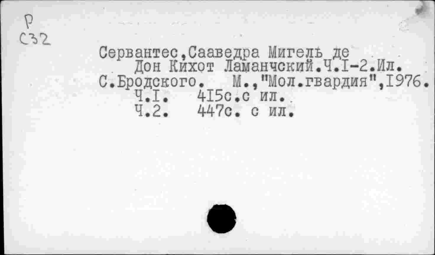 ﻿Сервантес»Сааведра Мигель де
Дон Кихот Ламанчский.Ч.1-2.Ил.
С.Бродского.	М.,”Мол.гв ардин”,1976.
4.1.	415с.с ил..
4.2.	447с. с ил.